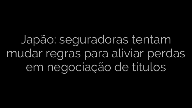 ​Japão: seguradoras tentam mudar regras para aliviar perdas em negociação de títulos 